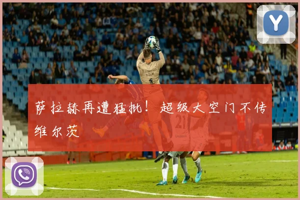 萨拉赫再遭猛批！超级大空门不传维尔茨
