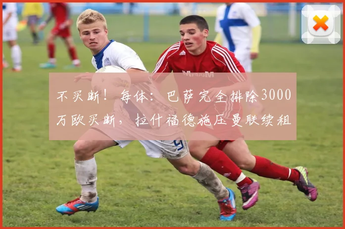 不买断！每体：巴萨完全排除3000万欧买断，拉什福德施压曼联续租